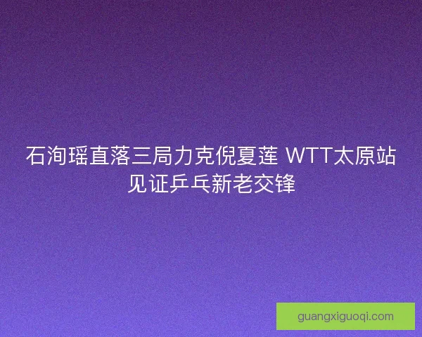 石洵瑶直落三局力克倪夏莲 WTT太原站见证乒乓新老交锋