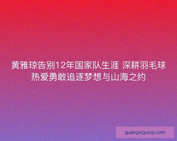 黄雅琼告别12年国家队生涯 深耕羽毛球热爱勇敢追逐梦想与山海之约