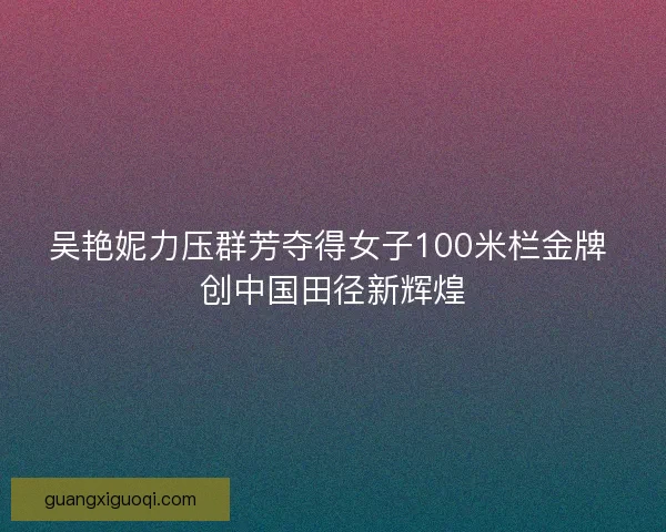 吴艳妮力压群芳夺得女子100米栏金牌 创中国田径新辉煌