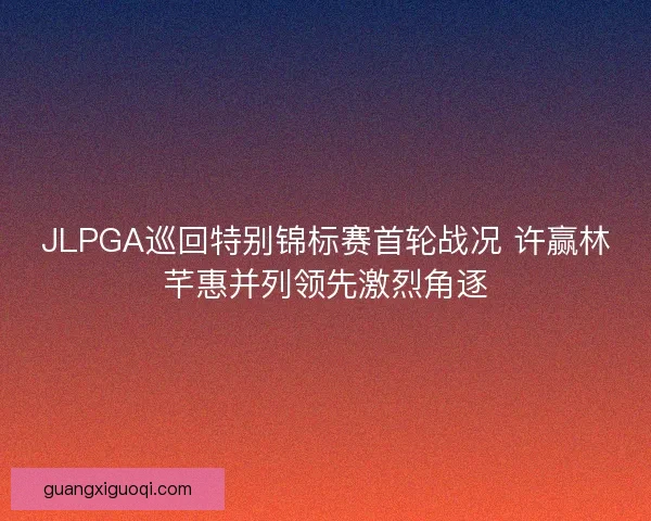JLPGA巡回特别锦标赛首轮战况 许赢林芊惠并列领先激烈角逐