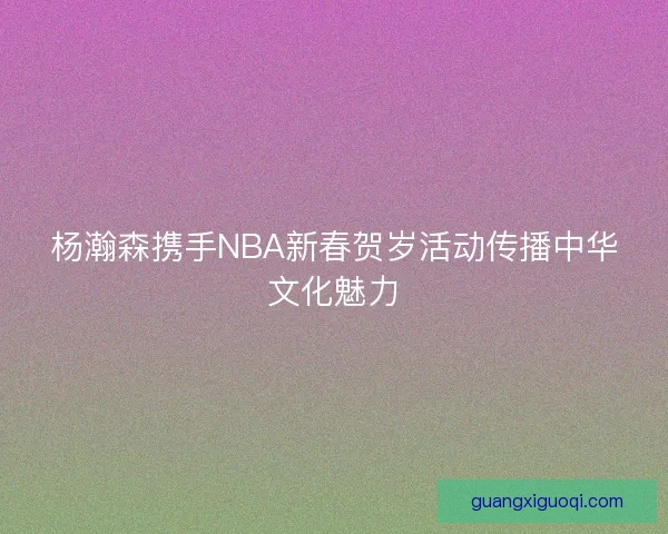 杨瀚森携手NBA新春贺岁活动传播中华文化魅力
