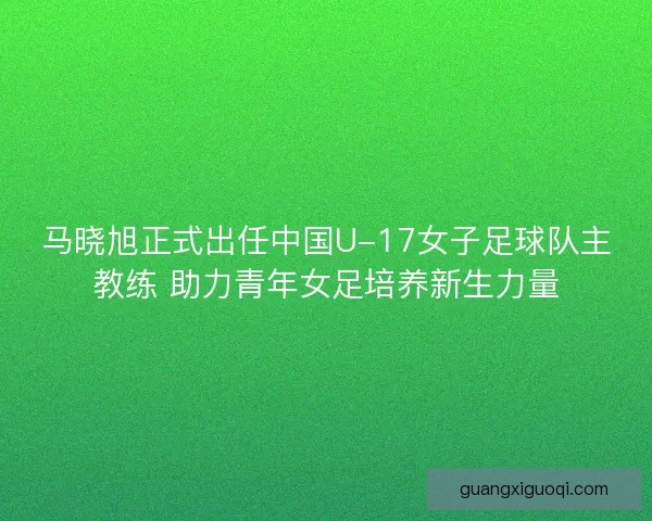 马晓旭正式出任中国U-17女子足球队主教练 助力青年女足培养新生力量