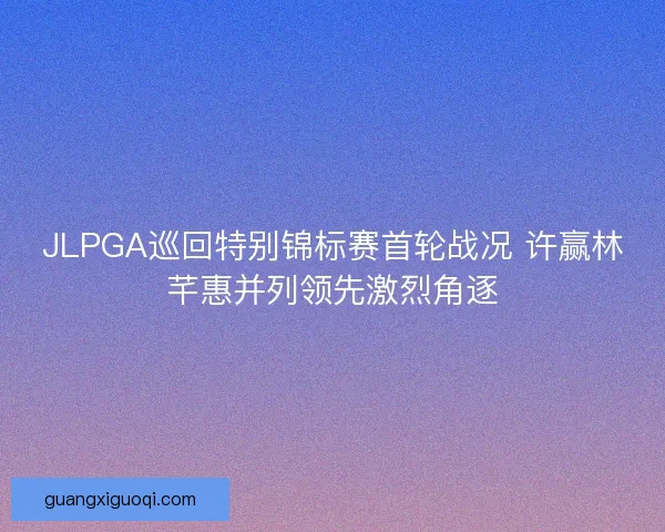 JLPGA巡回特别锦标赛首轮战况 许赢林芊惠并列领先激烈角逐