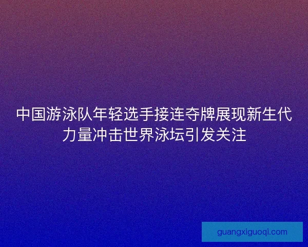 中国游泳队年轻选手接连夺牌展现新生代力量冲击世界泳坛引发关注