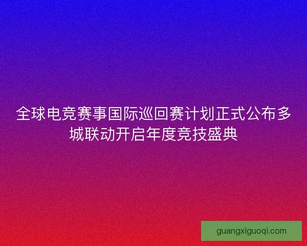 全球电竞赛事国际巡回赛计划正式公布多城联动开启年度竞技盛典